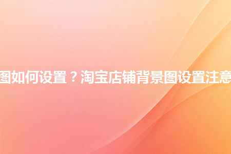 淘寶店鋪背景圖如何設(shè)置？淘寶店鋪背景圖設(shè)置注意事項(xiàng)是什么？